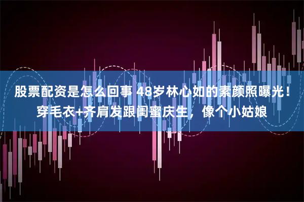 股票配资是怎么回事 48岁林心如的素颜照曝光！穿毛衣+齐肩发跟闺蜜庆生，像个小姑娘