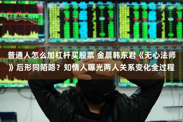 普通人怎么加杠杆买股票 金晨韩东君《无心法师》后形同陌路？知情人曝光两人关系变化全过程