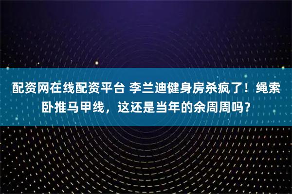 配资网在线配资平台 李兰迪健身房杀疯了！绳索卧推马甲线，这还是当年的余周周吗？