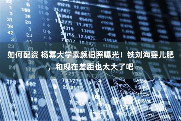 如何配资 杨幂大学素颜旧照曝光！铁刘海婴儿肥，和现在差距也太大了吧