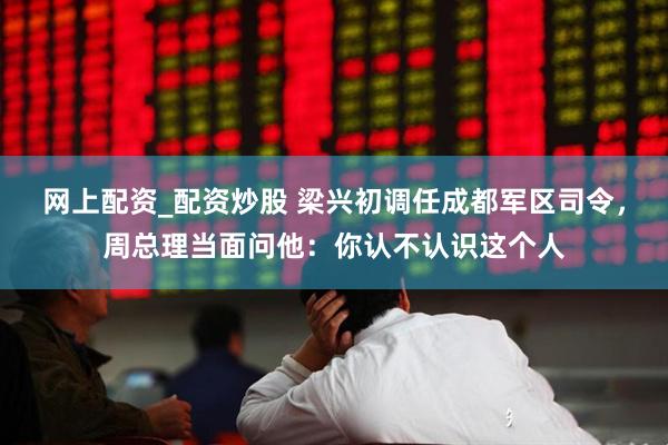 网上配资_配资炒股 梁兴初调任成都军区司令，周总理当面问他：你认不认识这个人