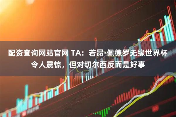 配资查询网站官网 TA：若昂·佩德罗无缘世界杯令人震惊，但对切尔西反而是好事
